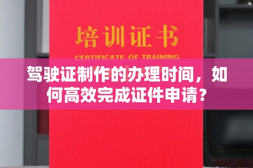 老城驾驶证制作的办理时间，如何高效完成证件申请？