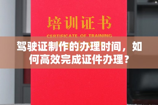 老城驾驶证制作的办理时间，如何高效完成证件办理？