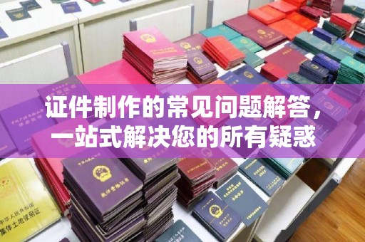 老城证件制作的常见问题解答，一站式解决您的所有疑惑