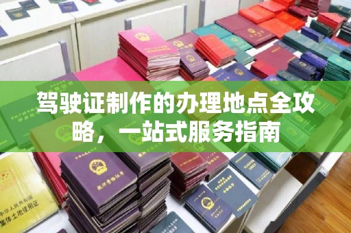 老城驾驶证制作的办理地点全攻略，一站式服务指南