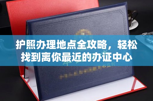 老城护照办理地点全攻略，轻松找到离你最近的办证中心