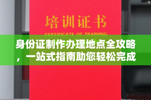 老城身份证制作办理地点全攻略，一站式指南助您轻松完成